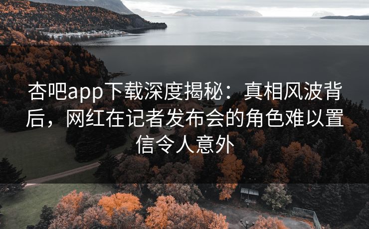 杏吧app下载深度揭秘：真相风波背后，网红在记者发布会的角色难以置信令人意外