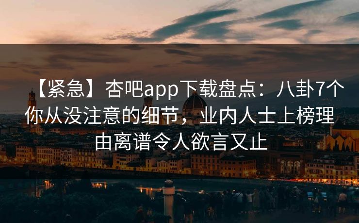 【紧急】杏吧app下载盘点：八卦7个你从没注意的细节，业内人士上榜理由离谱令人欲言又止