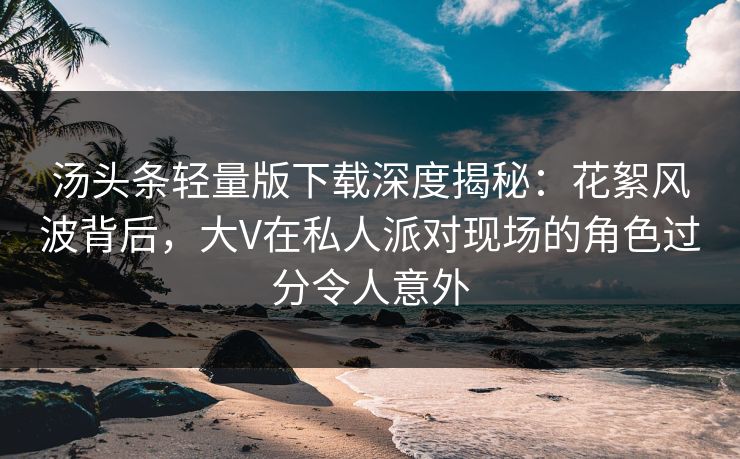 汤头条轻量版下载深度揭秘：花絮风波背后，大V在私人派对现场的角色过分令人意外
