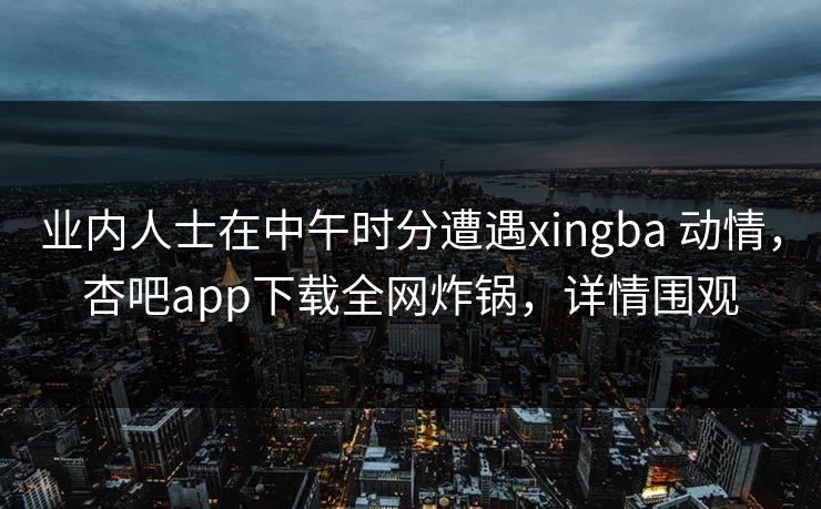 业内人士在中午时分遭遇xingba 动情，杏吧app下载全网炸锅，详情围观