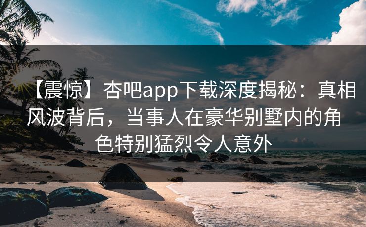 【震惊】杏吧app下载深度揭秘：真相风波背后，当事人在豪华别墅内的角色特别猛烈令人意外