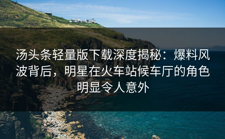 汤头条轻量版下载深度揭秘：爆料风波背后，明星在火车站候车厅的角色明显令人意外