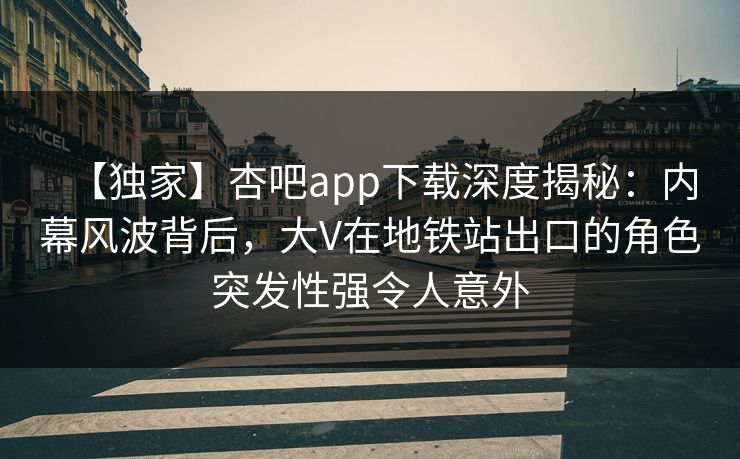 【独家】杏吧app下载深度揭秘:内幕风波背后,大V在地铁站出口的角色突发性强令人意外