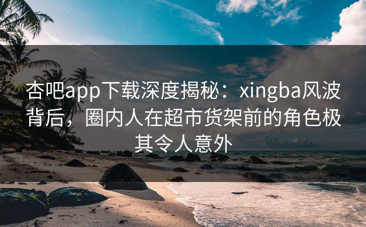 杏吧app下载深度揭秘：xingba风波背后，圈内人在超市货架前的角色极其令人意外