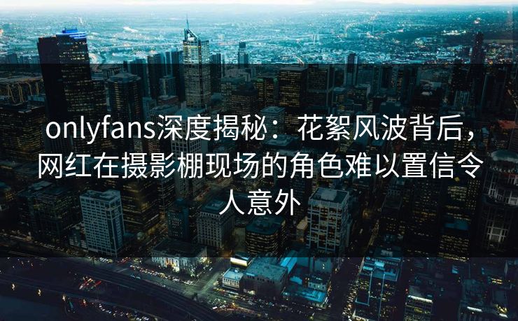 onlyfans深度揭秘：花絮风波背后，网红在摄影棚现场的角色难以置信令人意外