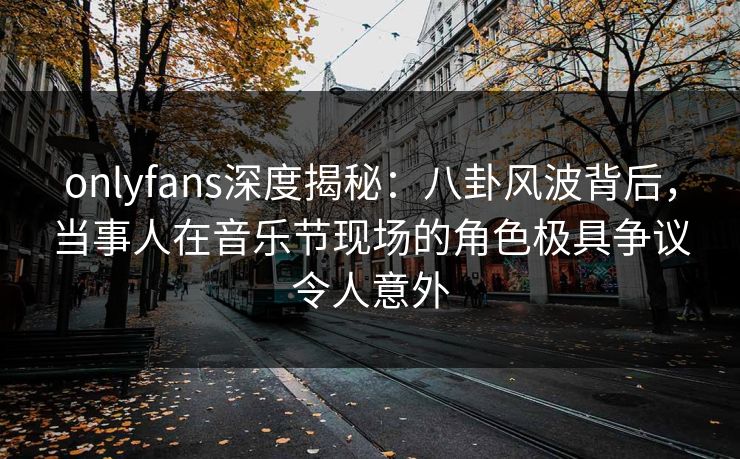 onlyfans深度揭秘:八卦风波背后,当事人在音乐节现场的角色极具争议令人意外 onlyfans深度揭秘:八卦风波背后,当事人在音乐节现场的角色极具争议令人意外