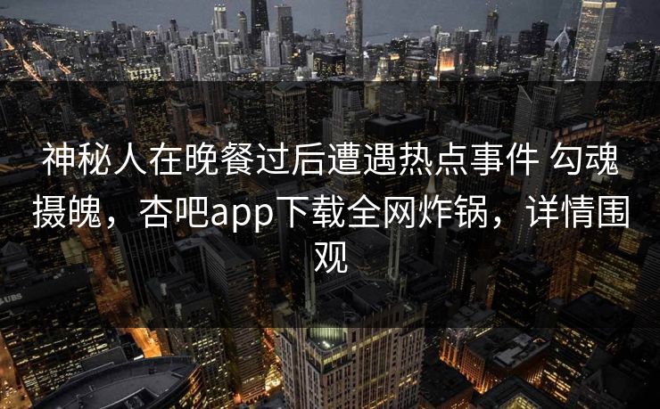 神秘人在晚餐过后遭遇热点事件 勾魂摄魄，杏吧app下载全网炸锅，详情围观
