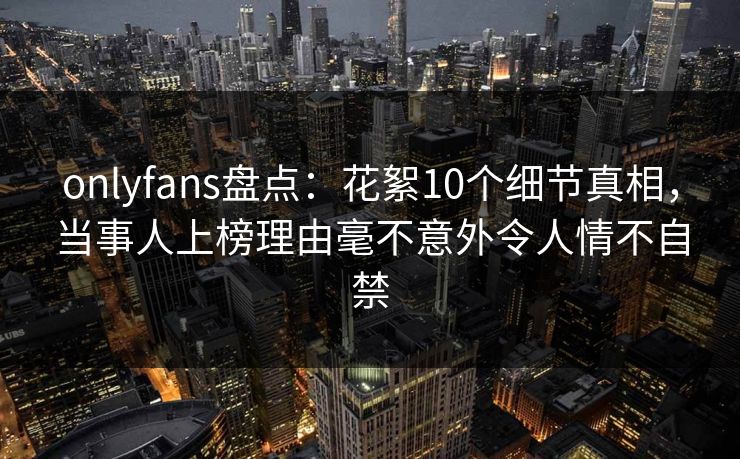 onlyfans盘点:花絮10个细节真相,当事人上榜理由毫不意外令人情不自禁 onlyfans盘点:花絮10个细节真相,当事人上榜理由毫不意外令人情不自禁