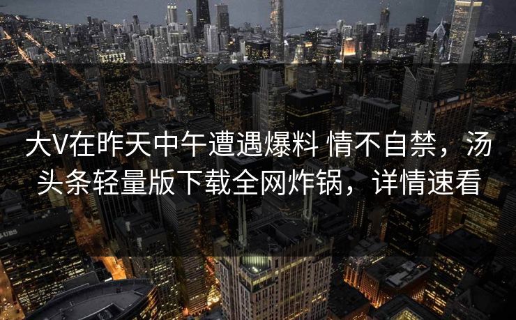 大V在昨天中午遭遇爆料 情不自禁，汤头条轻量版下载全网炸锅，详情速看