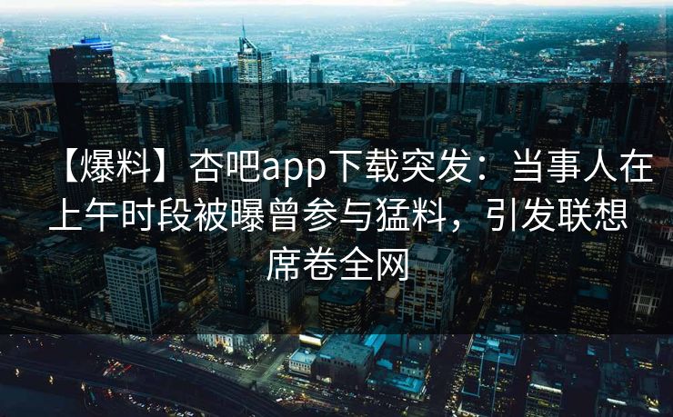 【爆料】杏吧app下载突发:当事人在上午时段被曝曾参与猛料,引发联想席卷全网 【爆料】杏吧app下载突发:当事人在上午时段被曝曾参与猛料,引发联想席卷全网