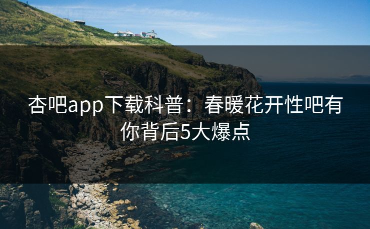 杏吧app下载科普：春暖花开性吧有你背后5大爆点