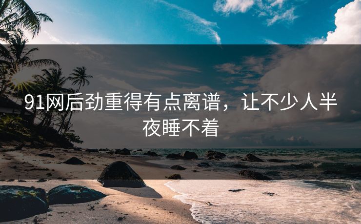 91网后劲重得有点离谱,让不少人半夜睡不着