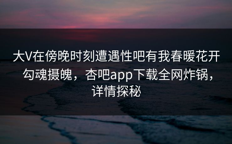 大V在傍晚时刻遭遇性吧有我春暖花开 勾魂摄魄,杏吧app下载全网炸锅,详情探秘 大V在傍晚时刻遭遇性吧有我春暖花开 勾魂摄魄,杏吧app下载全网炸锅,详情探秘