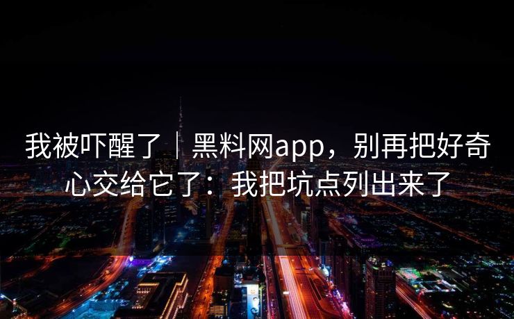 我被吓醒了｜黑料网app，别再把好奇心交给它了：我把坑点列出来了