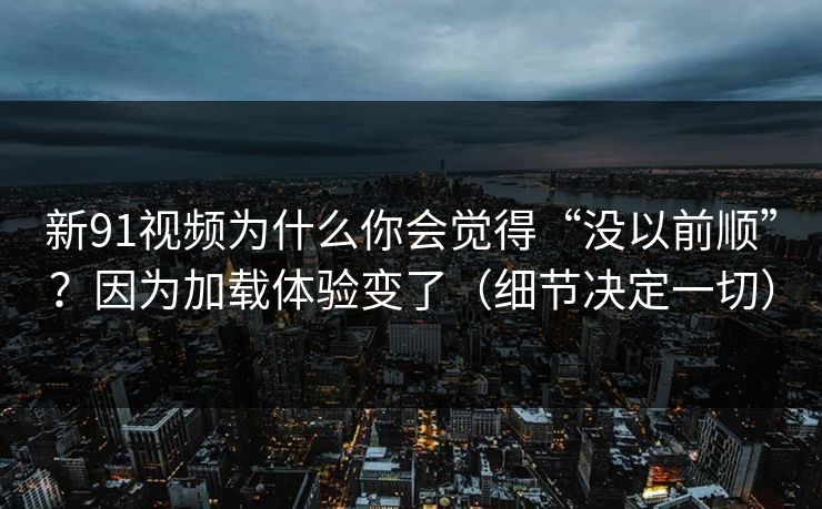 新91视频为什么你会觉得“没以前顺”?因为加载体验变了(细节决定一切)