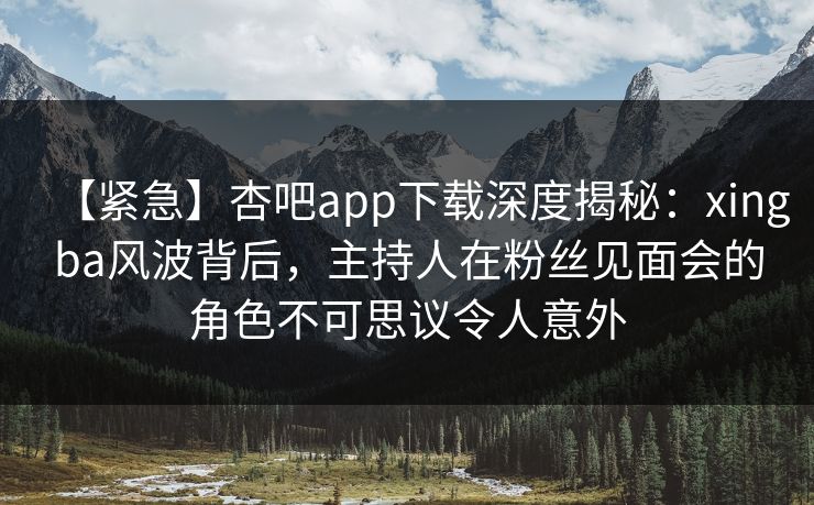 【紧急】杏吧app下载深度揭秘：xingba风波背后，主持人在粉丝见面会的角色不可思议令人意外