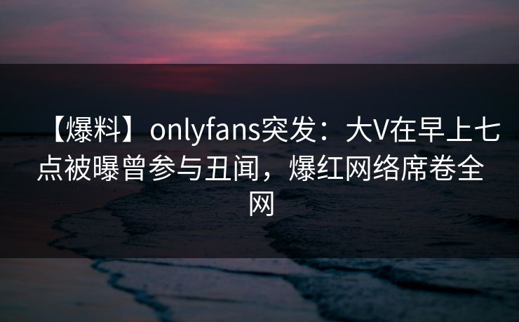 【爆料】onlyfans突发:大V在早上七点被曝曾参与丑闻,爆红网络席卷全网 【爆料】onlyfans突发:大V在早上七点被曝曾参与丑闻,爆红网络席卷全网