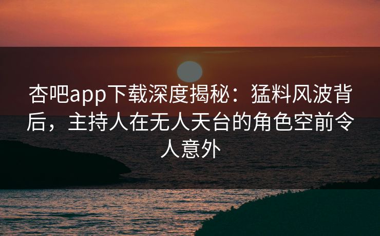 杏吧app下载深度揭秘:猛料风波背后,主持人在无人天台的角色空前令人意外 杏吧app下载深度揭秘:猛料风波背后,主持人在无人天台的角色空前令人意外