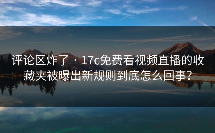 评论区炸了 · 17c免费看视频直播的收藏夹被曝出新规则到底怎么回事？